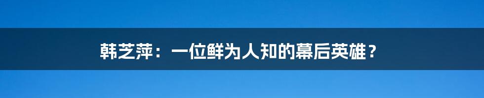 韩芝萍：一位鲜为人知的幕后英雄？