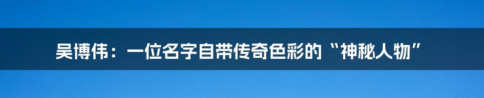吴博伟:一位名字自带传奇色彩的“神秘人物”