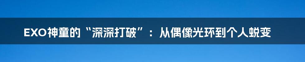 EXO神童的“深深打破”：从偶像光环到个人蜕变