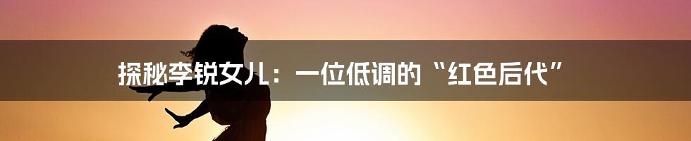 探秘李锐女儿:一位低调的“红色后代”