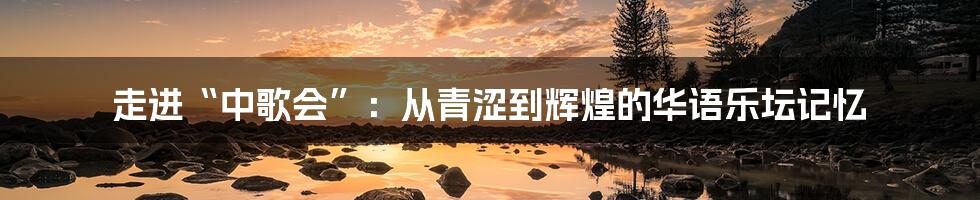 走进“中歌会”:从青涩到辉煌的华语乐坛记忆