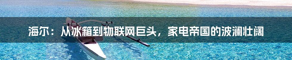 海尔：从冰箱到物联网巨头，家电帝国的波澜壮阔