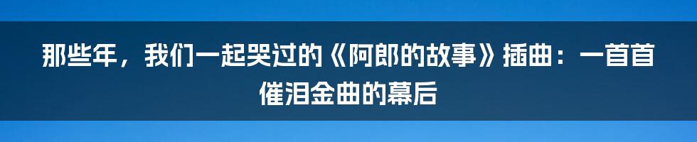 那些年,我们一起哭过的《阿郎的故事》插曲:一首首催泪金曲的幕后