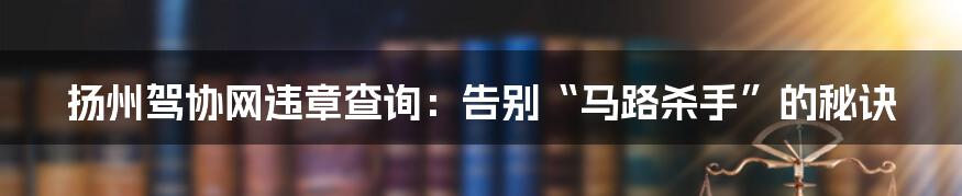 扬州驾协网违章查询:告别“马路杀手”的秘诀