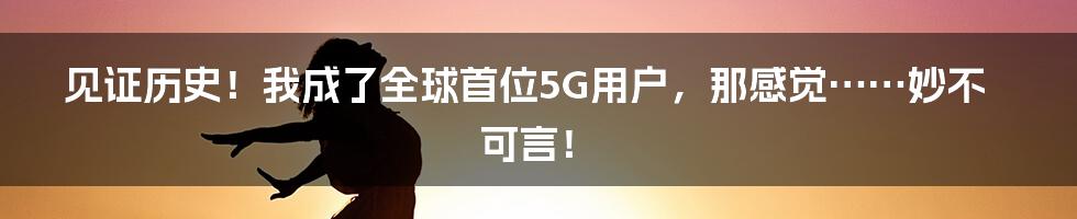 见证历史!我成了全球首位5G用户,那感觉……妙不可言!