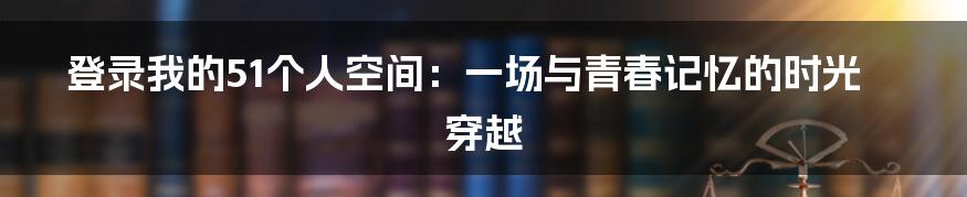 登录我的51个人空间：一场与青春记忆的时光穿越