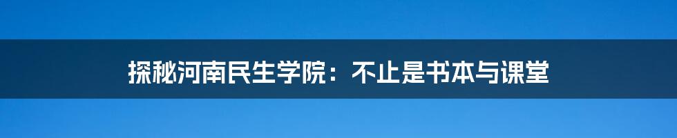 探秘河南民生学院：不止是书本与课堂