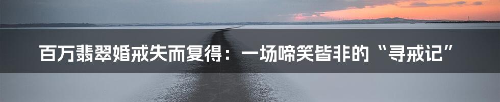 百万翡翠婚戒失而复得:一场啼笑皆非的“寻戒记”