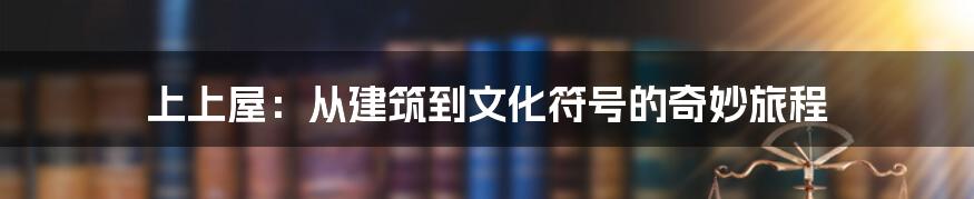 上上屋:从建筑到文化符号的奇妙旅程