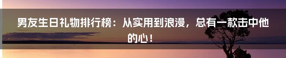 男友生日礼物排行榜:从实用到浪漫,总有一款击中他的心!