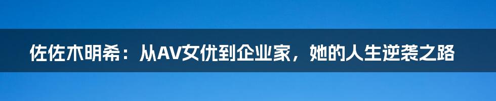 佐佐木明希：从AV女优到企业家，她的人生逆袭之路