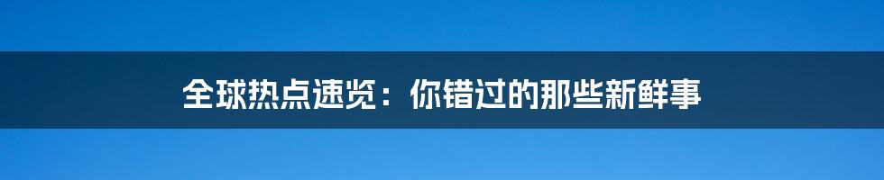 全球热点速览:你错过的那些新鲜事