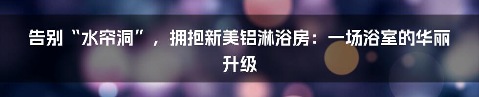 告别“水帘洞”,拥抱新美铝淋浴房:一场浴室的华丽升级