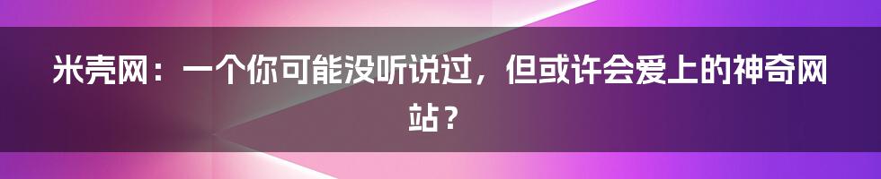 米壳网:一个你可能没听说过,但或许会爱上的神奇网站?