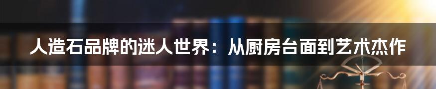 人造石品牌的迷人世界:从厨房台面到艺术杰作