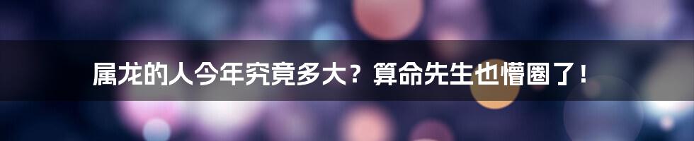 属龙的人今年究竟多大？算命先生也懵圈了！