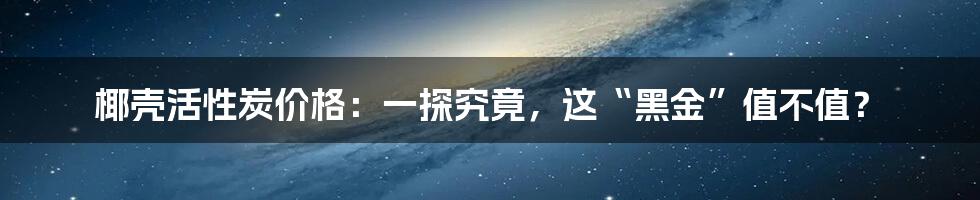 椰壳活性炭价格：一探究竟，这“黑金”值不值？