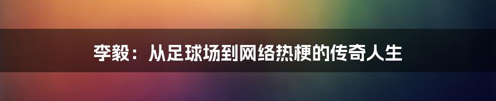 李毅：从足球场到网络热梗的传奇人生