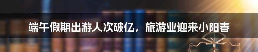 端午假期出游人次破亿，旅游业迎来小阳春