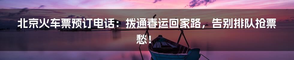 北京火车票预订电话:拨通春运回家路,告别排队抢票愁!