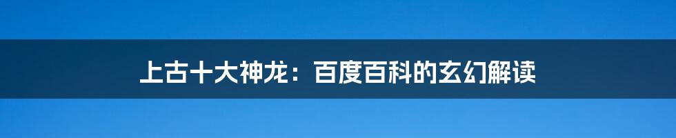 上古十大神龙:百度百科的玄幻解读