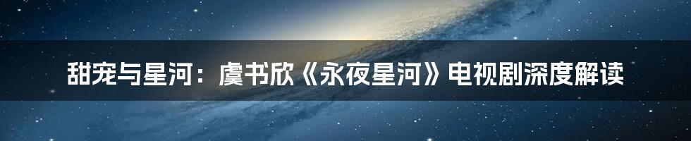 甜宠与星河：虞书欣《永夜星河》电视剧深度解读