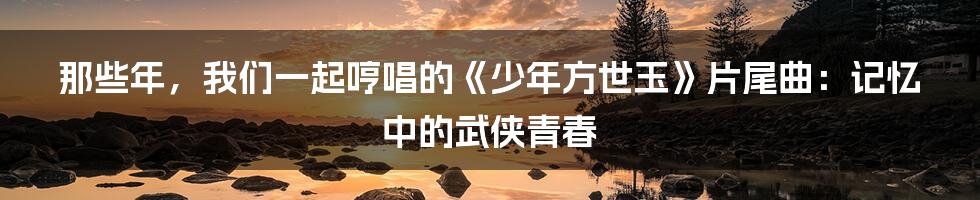 那些年，我们一起哼唱的《少年方世玉》片尾曲：记忆中的武侠青春