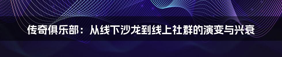 传奇俱乐部：从线下沙龙到线上社群的演变与兴衰