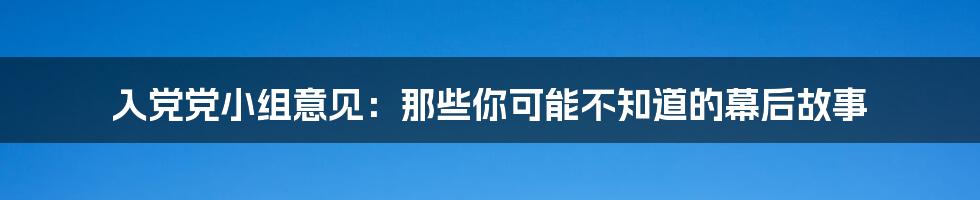 入党党小组意见:那些你可能不知道的幕后故事