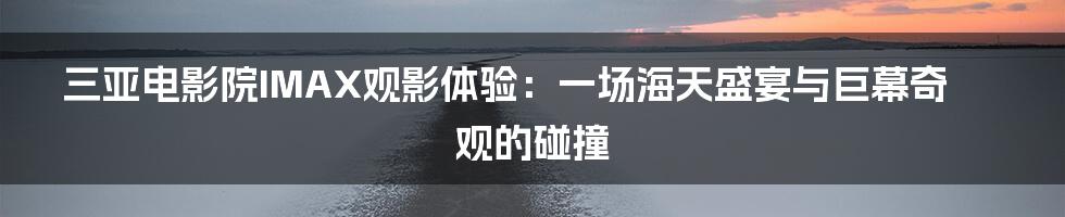 三亚电影院IMAX观影体验：一场海天盛宴与巨幕奇观的碰撞