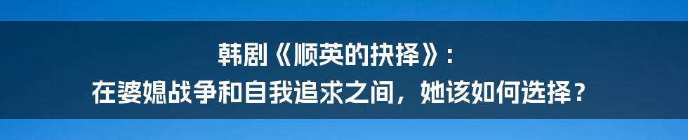 韩剧《顺英的抉择》: 在婆媳战争和自我追求之间,她该如何选择?