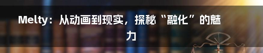 Melty：从动画到现实，探秘“融化”的魅力