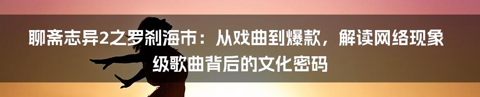 聊斋志异2之罗刹海市：从戏曲到爆款，解读网络现象级歌曲背后的文化密码