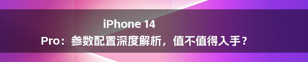 iPhone 14 Pro：参数配置深度解析，值不值得入手？