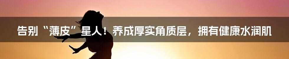 告别“薄皮”星人!养成厚实角质层,拥有健康水润肌