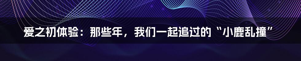 爱之初体验:那些年,我们一起追过的“小鹿乱撞”