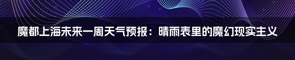 魔都上海未来一周天气预报：晴雨表里的魔幻现实主义