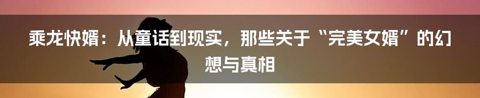 乘龙快婿：从童话到现实，那些关于“完美女婿”的幻想与真相