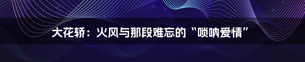 大花轿：火风与那段难忘的“唢呐爱情”