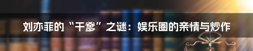刘亦菲的“干爹”之谜：娱乐圈的亲情与炒作