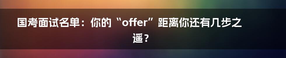 国考面试名单：你的“offer”距离你还有几步之遥？
