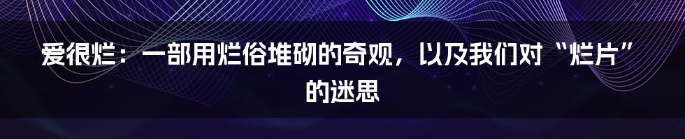 爱很烂:一部用烂俗堆砌的奇观,以及我们对“烂片”的迷思