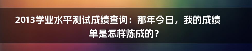 2013学业水平测试成绩查询:那年今日,我的成绩单是怎样炼成的?