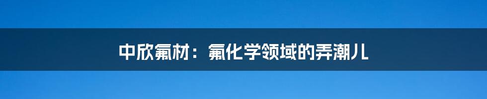 中欣氟材:氟化学领域的弄潮儿