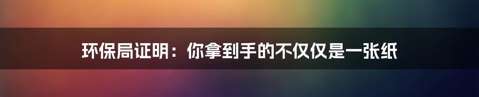 环保局证明：你拿到手的不仅仅是一张纸