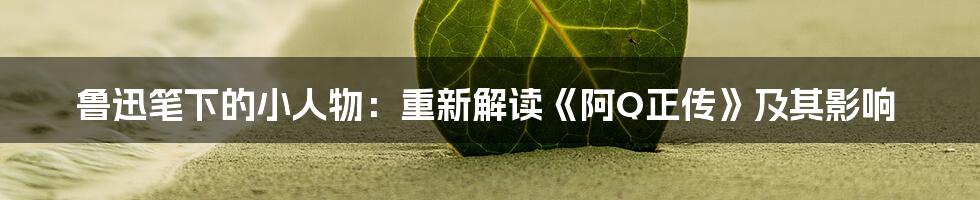 鲁迅笔下的小人物:重新解读《阿Q正传》及其影响