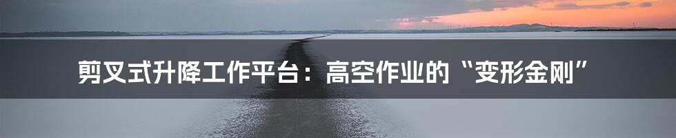 剪叉式升降工作平台：高空作业的“变形金刚”
