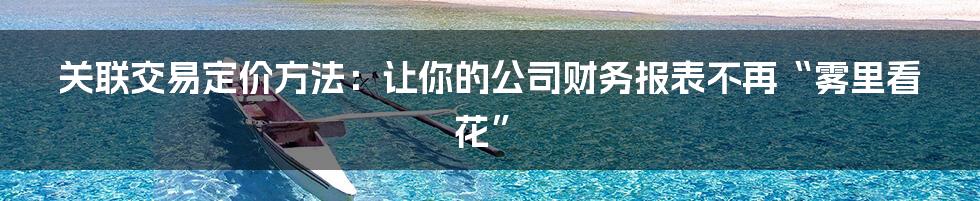 关联交易定价方法：让你的公司财务报表不再“雾里看花”