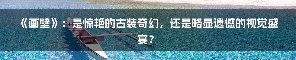 《画壁》：是惊艳的古装奇幻，还是略显遗憾的视觉盛宴？