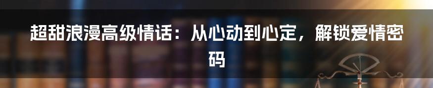 超甜浪漫高级情话:从心动到心定,解锁爱情密码